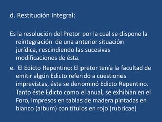 d. Restitución Integral:

Es la resolución del Pretor por la cual se dispone la
  reintegración de una anterior situación
  jurídica, rescindiendo las sucesivas
  modificaciones de ésta.
e. El Edicto Repentino: El pretor tenía la facultad de
  emitir algún Edicto referido a cuestiones
  imprevistas, éste se denominó Edicto Repentino.
  Tanto éste Edicto como el anual, se exhibían en el
  Foro, impresos en tablas de madera pintadas en
  blanco (album) con títulos en rojo (rubricae)
 
