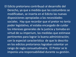 El Edicto pretoriano contribuyó al desarrollo del
   Derecho, ya que a medida que las costumbres se
   modificaban, se inserta en el Edicto las nuevas
   disposiciones apropiadas a las necesidades
   sociales. Hay que recordar que el pretor no tenía
   poder legislativo, el estaba encargado de cuidar
   los intereses generales de la justicia y tomaba en
   virtud de su imperium, las medidas que estimase
   pertinentes para lograr la buena administración;
   con la especial característica de que lo descrito
   en los edictos pretorianos lograban ostentar un
   rango de regla consuetudinaria. El Pretor se le
   imponía una responsabilidad durante su gestión.
 