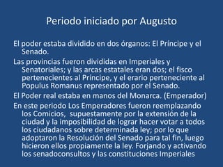 Periodo iniciado por Augusto
El poder estaba dividido en dos órganos: El Príncipe y el
   Senado.
Las provincias fueron divididas en Imperiales y
   Senatoriales; y las arcas estatales eran dos; el fisco
   pertenecientes al Príncipe, y el erario perteneciente al
   Populus Romanus representado por el Senado.
El Poder real estaba en manos del Monarca. (Emperador)
En este periodo Los Emperadores fueron reemplazando
   los Comicios, supuestamente por la extensión de la
   ciudad y la imposibilidad de lograr hacer votar a todos
   los ciudadanos sobre determinada ley; por lo que
   adoptaron la Resolución del Senado para tal fin, luego
   hicieron ellos propiamente la ley. Forjando y activando
   los senadoconsultos y las constituciones Imperiales
 