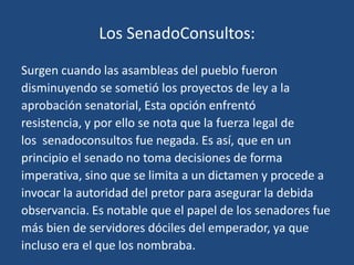 Los SenadoConsultos:

Surgen cuando las asambleas del pueblo fueron
disminuyendo se sometió los proyectos de ley a la
aprobación senatorial, Esta opción enfrentó
resistencia, y por ello se nota que la fuerza legal de
los senadoconsultos fue negada. Es así, que en un
principio el senado no toma decisiones de forma
imperativa, sino que se limita a un dictamen y procede a
invocar la autoridad del pretor para asegurar la debida
observancia. Es notable que el papel de los senadores fue
más bien de servidores dóciles del emperador, ya que
incluso era el que los nombraba.
 