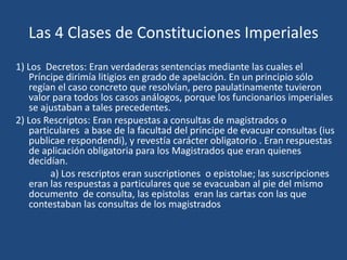 Las 4 Clases de Constituciones Imperiales
1) Los Decretos: Eran verdaderas sentencias mediante las cuales el
   Príncipe dirimía litigios en grado de apelación. En un principio sólo
   regían el caso concreto que resolvían, pero paulatinamente tuvieron
   valor para todos los casos análogos, porque los funcionarios imperiales
   se ajustaban a tales precedentes.
2) Los Rescriptos: Eran respuestas a consultas de magistrados o
   particulares a base de la facultad del príncipe de evacuar consultas (ius
   publicae respondendi), y revestía carácter obligatorio . Eran respuestas
   de aplicación obligatoria para los Magistrados que eran quienes
   decidían.
        a) Los rescriptos eran suscriptiones o epistolae; las suscripciones
   eran las respuestas a particulares que se evacuaban al pie del mismo
   documento de consulta, las epistolas eran las cartas con las que
   contestaban las consultas de los magistrados
 
