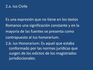 2.a. Ius Civile


Es una expresión que no tiene en los textos
Romanos una significación constante y en la
mayoría de las fuentes se presenta como
contrapuesto al Ius honorarium.
2.b. Ius Honorarium: Es aquel que estaba
  conformado por las normas jurídicas que
  surgen de los edictos de los magistrados
  jurisdiccionales.
 