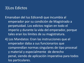 3)Los Edictos

Emanaban del Ius Edicendi que incumbía al
  emperador por su condición de Magistrado a
  perpetuidad. Los edictos regían en todo el
  imperio y durante la vida del emperador, porque
  tales eran los límites de su magistratura.
4) Los Mandatos: Eran las instrucciones que el
  emperador daba a sus funcionarios que
  comprendían normas singulares de tipo procesal
  y material y especialmente de derecho
  penal, siendo de aplicación imperativa para todos
  los particulares.
 