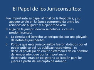 El Papel de los Jurisconsultos:
Fue importante su papel al final de la República, y su
   apogeo se dio en la época comprendida entre los
   reinados de Augusto y Alejandro Severo.
El auge de la jurisprudencia se debio a 2 causas
   predominantes:
a. La ciencia del Derecho se enriqueció, por una pleyada
    de notables jurisperitos
b. Porque que esos jurisconsultos fueron dotados por el
    poder público del ius publicae respondendi, es
    decir, el privilegio de emitir dictámenes de en nombre
    del emperador, que por la importancia
    doctrinaria, eran de obligatoria aplicación para los
    jueces a partir del rescripto de Adriano.
 