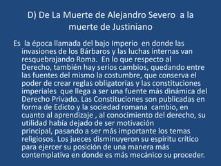 D) De La Muerte de Alejandro Severo a la
              muerte de Justiniano
Es la época llamada del bajo Imperio en donde las
  invasiones de los Bárbaros y las luchas internas van
  resquebrajando Roma. En lo que respecto al
  Derecho, también hay serios cambios, quedando entre
  las fuentes del mismo la costumbre, que conserva el
  poder de crear reglas obligatorias y las constituciones
  imperiales que llega a ser una fuente más dinámica del
  Derecho Privado. Las Constituciones son publicadas en
  forma de Edicto y la sociedad romana cambio, en
  cuanto al aprendizaje , al conocimiento del derecho, su
  utilidad había dejado de ser motivación
  principal, pasando a ser más importante los temas
  religiosos. Los jueces disminuyeron su espíritu crítico
  para ejercer su posición de una manera más
  contemplativa en donde es más mecánico su proceder.
 