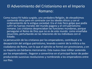 El Advenimiento del Cristianismo en el Imperio
                     Romano:
Como nueva Fé había surgido, una verdadera Religión, de elevadísimos
   contenido ético pero en contraste con los ideales éticos y con el
   ordenamiento de la antigua sociedad. Era el más fiero golpe que podía
   sufrir las fuerzas morales del mundo pagano y el viril patriotismo
   romano. Los cristianos despreciaban las funciones mundanas, porque
   perseguían el Reino de Dios que no es de este mundo como enseñaba
   Jesucristo, perturbando así las relaciones de los individuos con el
   Estado.
La persecución de los cristianos por los emperadores, contribuyó a la
desaparición del antiguo patriotismo, levando a eximir de la milicia a los
ciudadanos de Roma, con lo que el ejército se formó con provincianos, y en
su mayoría con bárbaros mercenarios. Esta nueva clase militar sostenida
por los emperadores , llegaron a convertirse en el principal factor de poder
produciendo sucesivas revoluciones y nombrando a los emperadores entre
sus filas.
 