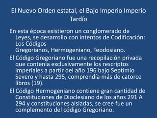 El Nuevo Orden estatal, el Bajo Imperio Imperio
                   Tardío
En esta época existieron un conglomerado de
   Leyes, se desarrollo con intentos de Codificación:
   Los Códigos
   Gregorianos, Hermogeniano, Teodosiano.
El Código Gregoriano fue una recopilación privada
   que contenía exclusivamente los rescriptos
   imperiales a partir del año 196 bajo Septimio
   Severo y hasta 295, comprendía más de catorce
   libros (19).
El Código Hermogeniano contiene gran cantidad de
   Constituciones de Dioclesiano de los años 291 A
   294 y constituciones aisladas, se cree fue un
   complemento del código Gregoriano.
 