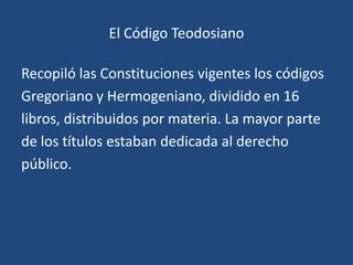 El Código Teodosiano

Recopiló las Constituciones vigentes los códigos
Gregoriano y Hermogeniano, dividido en 16
libros, distribuidos por materia. La mayor parte
de los títulos estaban dedicada al derecho
público.
 