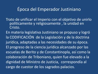 Época del Emperador Justiniano

Trato de unificar el Imperio con el objetivo de unirlo
   políticamente y religiosamente , la unidad en
   Cristo.
En materia legislativa Justiniano se propuso y logró
la CODIFICACIÓN de la Legislación y de la doctrina
jurídica, adaptadas a las necesidades de su época.
El progreso de la ciencia jurídica alcanzado por las
escuelas de Berito y de Constantinopla, así como la
colaboración de Triboniano, quien fue elevado a la
dignidad de Ministro de Justicia, correspondía al
cargo de cuestor de los sagrados palacios.
 