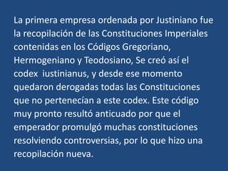 La primera empresa ordenada por Justiniano fue
la recopilación de las Constituciones Imperiales
contenidas en los Códigos Gregoriano,
Hermogeniano y Teodosiano, Se creó así el
codex iustinianus, y desde ese momento
quedaron derogadas todas las Constituciones
que no pertenecían a este codex. Este código
muy pronto resultó anticuado por que el
emperador promulgó muchas constituciones
resolviendo controversias, por lo que hizo una
recopilación nueva.
 
