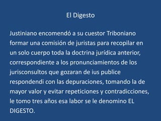 El Digesto

Justiniano encomendó a su cuestor Triboniano
formar una comisión de juristas para recopilar en
un solo cuerpo toda la doctrina jurídica anterior,
correspondiente a los pronunciamientos de los
jurisconsultos que gozaran de ius publice
respondendi con las depuraciones, tomando la de
mayor valor y evitar repeticiones y contradicciones,
le tomo tres años esa labor se le denomino EL
DIGESTO.
 