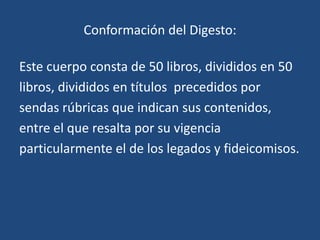 Conformación del Digesto:

Este cuerpo consta de 50 libros, divididos en 50
libros, divididos en títulos precedidos por
sendas rúbricas que indican sus contenidos,
entre el que resalta por su vigencia
particularmente el de los legados y fideicomisos.
 