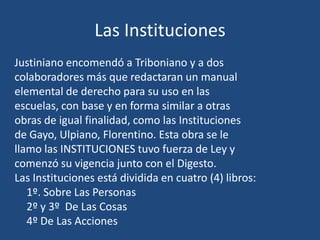 Las Instituciones
Justiniano encomendó a Triboniano y a dos
colaboradores más que redactaran un manual
elemental de derecho para su uso en las
escuelas, con base y en forma similar a otras
obras de igual finalidad, como las Instituciones
de Gayo, Ulpiano, Florentino. Esta obra se le
llamo las INSTITUCIONES tuvo fuerza de Ley y
comenzó su vigencia junto con el Digesto.
Las Instituciones está dividida en cuatro (4) libros:
   1º. Sobre Las Personas
   2º y 3º De Las Cosas
   4º De Las Acciones
 
