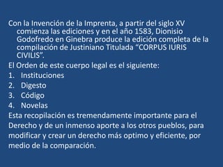 Con la Invención de la Imprenta, a partir del siglo XV
   comienza las ediciones y en el año 1583, Dionisio
   Godofredo en Ginebra produce la edición completa de la
   compilación de Justiniano Titulada “CORPUS IURIS
   CIVILIS”.
El Orden de este cuerpo legal es el siguiente:
1. Instituciones
2. Digesto
3. Código
4. Novelas
Esta recopilación es tremendamente importante para el
Derecho y de un inmenso aporte a los otros pueblos, para
modificar y crear un derecho más optimo y eficiente, por
medio de la comparación.
 