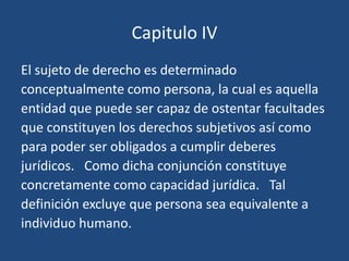 Capitulo IV
El sujeto de derecho es determinado
conceptualmente como persona, la cual es aquella
entidad que puede ser capaz de ostentar facultades
que constituyen los derechos subjetivos así como
para poder ser obligados a cumplir deberes
jurídicos. Como dicha conjunción constituye
concretamente como capacidad jurídica. Tal
definición excluye que persona sea equivalente a
individuo humano.
 