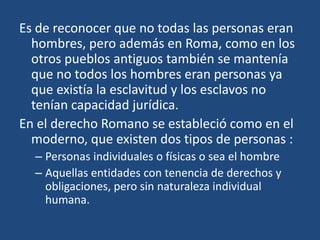 Es de reconocer que no todas las personas eran
  hombres, pero además en Roma, como en los
  otros pueblos antiguos también se mantenía
  que no todos los hombres eran personas ya
  que existía la esclavitud y los esclavos no
  tenían capacidad jurídica.
En el derecho Romano se estableció como en el
  moderno, que existen dos tipos de personas :
  – Personas individuales o físicas o sea el hombre
  – Aquellas entidades con tenencia de derechos y
    obligaciones, pero sin naturaleza individual
    humana.
 