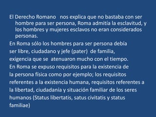 El Derecho Romano nos explica que no bastaba con ser
   hombre para ser persona, Roma admitía la esclavitud, y
   los hombres y mujeres esclavos no eran considerados
   personas.
En Roma sólo los hombres para ser persona debía
ser libre, ciudadano y jefe (pater) de familia,
exigencia que se atenuaron mucho con el tiempo.
En Roma se expuso requisitos para la existencia de
la persona física como por ejemplo; los requisitos
referentes a la existencia humana, requisitos referentes a
la libertad, ciudadanía y situación familiar de los seres
humanos (Status libertatis, satus civitatis y status
familiae)
 