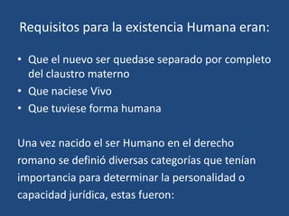 Requisitos para la existencia Humana eran:

• Que el nuevo ser quedase separado por completo
  del claustro materno
• Que naciese Vivo
• Que tuviese forma humana

Una vez nacido el ser Humano en el derecho
romano se definió diversas categorías que tenían
importancia para determinar la personalidad o
capacidad jurídica, estas fueron:
 
