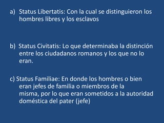 a) Status Libertatis: Con la cual se distinguieron los
   hombres libres y los esclavos


b) Status Civitatis: Lo que determinaba la distinción
   entre los ciudadanos romanos y los que no lo
   eran.

c) Status Familiae: En donde los hombres o bien
    eran jefes de familia o miembros de la
    misma, por lo que eran sometidos a la autoridad
    doméstica del pater (jefe)
 