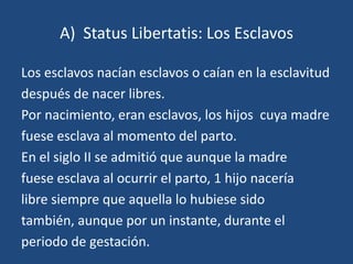 A) Status Libertatis: Los Esclavos

Los esclavos nacían esclavos o caían en la esclavitud
después de nacer libres.
Por nacimiento, eran esclavos, los hijos cuya madre
fuese esclava al momento del parto.
En el siglo II se admitió que aunque la madre
fuese esclava al ocurrir el parto, 1 hijo nacería
libre siempre que aquella lo hubiese sido
también, aunque por un instante, durante el
periodo de gestación.
 