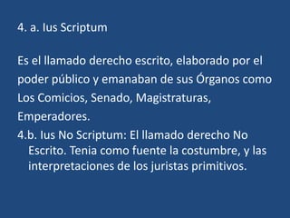 4. a. Ius Scriptum

Es el llamado derecho escrito, elaborado por el
poder público y emanaban de sus Órganos como
Los Comicios, Senado, Magistraturas,
Emperadores.
4.b. Ius No Scriptum: El llamado derecho No
  Escrito. Tenia como fuente la costumbre, y las
  interpretaciones de los juristas primitivos.
 