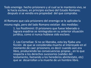 Todo enemigo hecho prisionero y al cual se le mantenía vivo, se
  le hacía esclavo, en principio esclavo del Estado Romano;
  después si se vendía era propiedad del que compraba.

Al Romano que caía prisionero del enemigo se le aplicaba la
misma regla, pero del lado Romano existían dos medidas:
      1. Ius Postliminii: El prisionero que fuese leberado o
      lograra evadirse se reintegraba en su anterior situación
      jurídica, como si nunca hubiese sido esclavo.

       2. Lex Corneliae: Si no se liberaba, esta ley fijaba una
       ficción de que se consideraba muerto al interesado en el
       momento de caer prisionero, es decir cuando aún era
       libre, produciendo las consecuencias propias , en lo que
       respecta a los derechos sucesorios (validez del
       testamento, llamando a los herederos abintestato, etc)
       que se desarrollan a la muerte de un hombre libre.
 