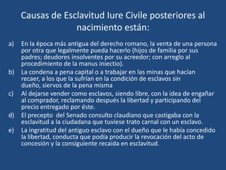 Causas de Esclavitud Iure Civile posteriores al
                  nacimiento están:
a)   En la época más antigua del derecho romano, la venta de una persona
     por otra que legalmente pueda hacerlo (hijos de familia por sus
     padres; deudores insolventes por su acreedor; con arreglo al
     procedimiento de la manus iniectio).
b)   La condena a pena capital o a trabajar en las minas que hacían
     recaer, a los que la sufrían en la condición de esclavos sin
     dueño, siervos de la pena misma
c)   Al dejarse vender como esclavos, siendo libre, con la idea de engañar
     al comprador, reclamando después la libertad y participando del
     precio entregado por éste.
d)   El precepto del Senado consulto claudiano que castigaba con la
     esclavitud a la ciudadana que tuviese trato carnal con un esclavo.
e)   La ingratitud del antiguo esclavo con el dueño que le había concedido
     la libertad, conducta que podía producir la revocación del acto de
     concesión y la consiguiente recaída en esclavitud.
 