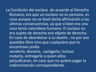 La Condición del esclavo de acuerdo al Derecho
  Romano, era que un esclavo no es persona, es
  cosa aunque no se llevó dicha afirmación a las
  últimas consecuencias, ya que si bien era una
  cosa tenía naturaleza humana. El esclavo no
  era sujeto de derecho era objeto de derecho.
  En caso de abandonar a su dueño , no por eso
  quedaba libre sino que cualquiera que lo
  encontrase podía
  venderlo, donarlo, castigarlo, incluso
  matarlo, entregarlo a quien ellos
  perjudicaran, en caso que no quiera pagar la
  indemnización correspondiente.
 