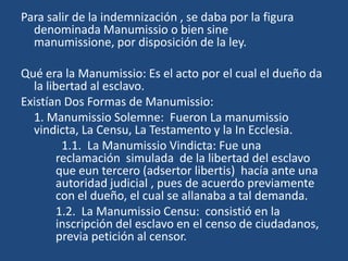 Para salir de la indemnización , se daba por la figura
  denominada Manumissio o bien sine
  manumissione, por disposición de la ley.

Qué era la Manumissio: Es el acto por el cual el dueño da
  la libertad al esclavo.
Existían Dos Formas de Manumissio:
  1. Manumissio Solemne: Fueron La manumissio
  vindicta, La Censu, La Testamento y la In Ecclesia.
         1.1. La Manumissio Vindicta: Fue una
        reclamación simulada de la libertad del esclavo
        que eun tercero (adsertor libertis) hacía ante una
        autoridad judicial , pues de acuerdo previamente
        con el dueño, el cual se allanaba a tal demanda.
        1.2. La Manumissio Censu: consistió en la
        inscripción del esclavo en el censo de ciudadanos,
        previa petición al censor.
 