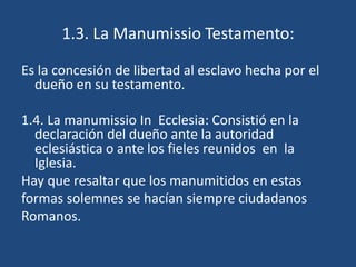 1.3. La Manumissio Testamento:

Es la concesión de libertad al esclavo hecha por el
  dueño en su testamento.

1.4. La manumissio In Ecclesia: Consistió en la
  declaración del dueño ante la autoridad
  eclesiástica o ante los fieles reunidos en la
  Iglesia.
Hay que resaltar que los manumitidos en estas
formas solemnes se hacían siempre ciudadanos
Romanos.
 