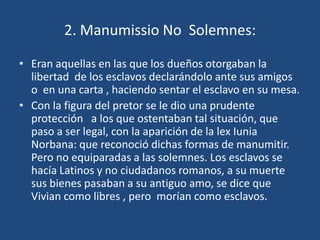 2. Manumissio No Solemnes:

• Eran aquellas en las que los dueños otorgaban la
  libertad de los esclavos declarándolo ante sus amigos
  o en una carta , haciendo sentar el esclavo en su mesa.
• Con la figura del pretor se le dio una prudente
  protección a los que ostentaban tal situación, que
  paso a ser legal, con la aparición de la lex Iunia
  Norbana: que reconoció dichas formas de manumitir.
  Pero no equiparadas a las solemnes. Los esclavos se
  hacía Latinos y no ciudadanos romanos, a su muerte
  sus bienes pasaban a su antiguo amo, se dice que
  Vivian como libres , pero morían como esclavos.
 