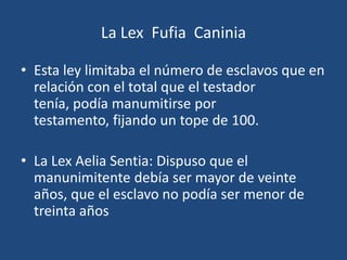La Lex Fufia Caninia

• Esta ley limitaba el número de esclavos que en
  relación con el total que el testador
  tenía, podía manumitirse por
  testamento, fijando un tope de 100.

• La Lex Aelia Sentia: Dispuso que el
  manunimitente debía ser mayor de veinte
  años, que el esclavo no podía ser menor de
  treinta años
 
