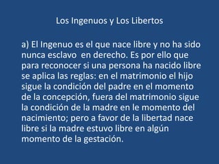 Los Ingenuos y Los Libertos

a) El Ingenuo es el que nace libre y no ha sido
nunca esclavo en derecho. Es por ello que
para reconocer si una persona ha nacido libre
se aplica las reglas: en el matrimonio el hijo
sigue la condición del padre en el momento
de la concepción, fuera del matrimonio sigue
la condición de la madre en le momento del
nacimiento; pero a favor de la libertad nace
libre si la madre estuvo libre en algún
momento de la gestación.
 