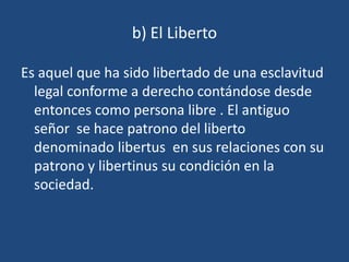 b) El Liberto

Es aquel que ha sido libertado de una esclavitud
  legal conforme a derecho contándose desde
  entonces como persona libre . El antiguo
  señor se hace patrono del liberto
  denominado libertus en sus relaciones con su
  patrono y libertinus su condición en la
  sociedad.
 