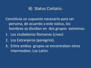 B) Status Civitatis:

Constituía un supuesto necesario para ser
  persona, de acuerdo a este status, los
  hombres se dividían en dos grupos extremos:
1. Los ciudadanos Romanos (cives)
2. Los Extranjeros (peregrini).
3. Entre ambos grupos se encontraban otros
   intermedios: Los Latini.
 
