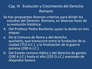 Cap. III Evolución y Crecimiento del Derecho
                     Romano
Se han propuestos diversos criterios para dividir los
  estudios del Derecho Romano, en diversas fases de
  su evolución histórica:
A. Del Profesor Pedro Bonfante; quien la divide en tres
   etapas:
a. De la Comuna de Roma y del derecho
   quiritario, que transcurre entre la fundación de la
   ciudad (753 A.C.) y la finalización de la guerra
   púnicas (200 A.J.C.)
b. Del Estado romano Itálico y del derecho de gentes
   (200 A.J.C.) hasta el año (235 D.J.C.) asesinato de
   Alejandro Severo.
 