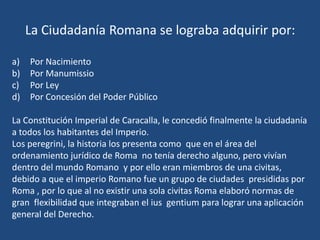 La Ciudadanía Romana se lograba adquirir por:

a)   Por Nacimiento
b)   Por Manumissio
c)   Por Ley
d)   Por Concesión del Poder Público

La Constitución Imperial de Caracalla, le concedió finalmente la ciudadanía
a todos los habitantes del Imperio.
Los peregrini, la historia los presenta como que en el área del
ordenamiento jurídico de Roma no tenía derecho alguno, pero vivían
dentro del mundo Romano y por ello eran miembros de una civitas,
debido a que el imperio Romano fue un grupo de ciudades presididas por
Roma , por lo que al no existir una sola civitas Roma elaboró normas de
gran flexibilidad que integraban el ius gentium para lograr una aplicación
general del Derecho.
 