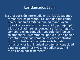 Los Llamados Latini

Era una posición intermedia entre los ciudadanos
  romanos y los peregrini. La Latinidad fue como
  una ciudadanía limitada, que no mantuvo en
  todos los casos el mismo contenido, por ejemplo:
  a los prisci latini se les concedía el ius sufragii, ius
  comercii y el ius conubii. Los coloniari tenian
  solamente el ius commercii, por lo que no podian
  ostentar propiedad romana, celebrar contratos
  romanos, testar, actuar ante los tribunales
  romanos y los latini iuniani solo tenían capacidad
  para los actos inter vivos, no podían testar ni
  recibir nada por testamento
 