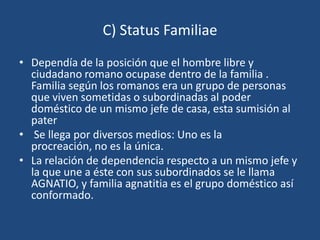 C) Status Familiae
• Dependía de la posición que el hombre libre y
  ciudadano romano ocupase dentro de la familia .
  Familia según los romanos era un grupo de personas
  que viven sometidas o subordinadas al poder
  doméstico de un mismo jefe de casa, esta sumisión al
  pater
• Se llega por diversos medios: Uno es la
  procreación, no es la única.
• La relación de dependencia respecto a un mismo jefe y
  la que une a éste con sus subordinados se le llama
  AGNATIO, y familia agnatitia es el grupo doméstico así
  conformado.
 