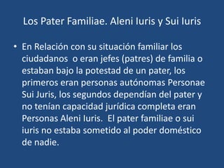 Los Pater Familiae. Aleni Iuris y Sui Iuris

• En Relación con su situación familiar los
  ciudadanos o eran jefes (patres) de familia o
  estaban bajo la potestad de un pater, los
  primeros eran personas autónomas Personae
  Sui Juris, los segundos dependían del pater y
  no tenían capacidad jurídica completa eran
  Personas Aleni Iuris. El pater familiae o sui
  iuris no estaba sometido al poder doméstico
  de nadie.
 