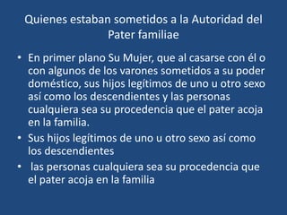 Quienes estaban sometidos a la Autoridad del
                Pater familiae
• En primer plano Su Mujer, que al casarse con él o
  con algunos de los varones sometidos a su poder
  doméstico, sus hijos legítimos de uno u otro sexo
  así como los descendientes y las personas
  cualquiera sea su procedencia que el pater acoja
  en la familia.
• Sus hijos legítimos de uno u otro sexo así como
  los descendientes
• las personas cualquiera sea su procedencia que
  el pater acoja en la familia
 
