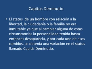 Capitus Deminutio

• El status de un hombre con relación a la
  libertad, la ciudadanía o la familia no era
  inmutable ya que al cambiar alguna de estas
  circunstancias la personalidad tenida hasta
  entonces desaparecía, y por cada uno de esos
  cambios, se obtenía una variación en el status
  llamado Capitis Deminutio.
 