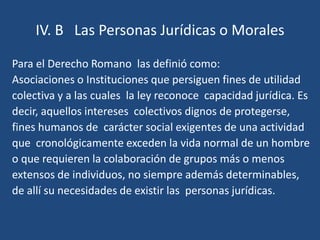 IV. B Las Personas Jurídicas o Morales

Para el Derecho Romano las definió como:
Asociaciones o Instituciones que persiguen fines de utilidad
colectiva y a las cuales la ley reconoce capacidad jurídica. Es
decir, aquellos intereses colectivos dignos de protegerse,
fines humanos de carácter social exigentes de una actividad
que cronológicamente exceden la vida normal de un hombre
o que requieren la colaboración de grupos más o menos
extensos de individuos, no siempre además determinables,
de allí su necesidades de existir las personas jurídicas.
 