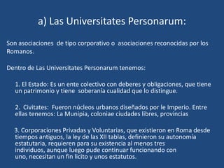 a) Las Universitates Personarum:
Son asociaciones de tipo corporativo o asociaciones reconocidas por los
Romanos.

Dentro de Las Universitates Personarum tenemos:

  1. El Estado: Es un ente colectivo con deberes y obligaciones, que tiene
  un patrimonio y tiene soberanía cualidad que lo distingue.

  2. Civitates: Fueron núcleos urbanos diseñados por le Imperio. Entre
  ellas tenemos: La Munipia, coloniae ciudades libres, provincias

  3. Corporaciones Privadas y Voluntarias, que existieron en Roma desde
  tiempos antiguos, la ley de las XII tablas, definieron su autonomía
  estatutaria, requieren para su existencia al menos tres
  individuos, aunque luego pude continuar funcionando con
  uno, necesitan un fin licito y unos estatutos.
 