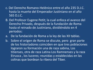 c. Del Derecho Romano-Helénico entre el año 235 D.J.C.
   hasta la muerte del Emperador Justiniano en el año
   565 D.J.C.
B. Del Profesor Eugene Petit; la cual enfoca el avance del
   Derecho Privado, después de la fundación de Roma
   hasta el reinado de Justiniano, dividiéndolo en 4
   periodos:
a. De la fundación de Roma a la ley de las XII tablas.
b. Sobre el origen de Roma se discute, pero gran parte
    de los historiadores coinciden en que tres poblaciones
    lograron su formación una de raza sabina, Los
    titienses, otra de raza Latina Los Ramnenses y la raza
    Etrusca , los luceres; reunidas y establecidas en las
    colinas que bordean la ribera del Tiber.
 