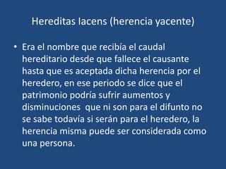 Hereditas Iacens (herencia yacente)

• Era el nombre que recibía el caudal
  hereditario desde que fallece el causante
  hasta que es aceptada dicha herencia por el
  heredero, en ese periodo se dice que el
  patrimonio podría sufrir aumentos y
  disminuciones que ni son para el difunto no
  se sabe todavía si serán para el heredero, la
  herencia misma puede ser considerada como
  una persona.
 