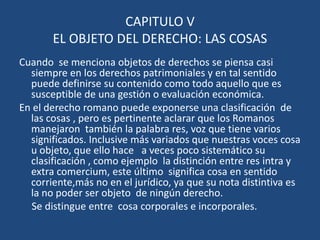 CAPITULO V
       EL OBJETO DEL DERECHO: LAS COSAS
Cuando se menciona objetos de derechos se piensa casi
  siempre en los derechos patrimoniales y en tal sentido
  puede definirse su contenido como todo aquello que es
  susceptible de una gestión o evaluación económica.
En el derecho romano puede exponerse una clasificación de
  las cosas , pero es pertinente aclarar que los Romanos
  manejaron también la palabra res, voz que tiene varios
  significados. Inclusive más variados que nuestras voces cosa
  u objeto, que ello hace a veces poco sistemático su
  clasificación , como ejemplo la distinción entre res intra y
  extra comercium, este último significa cosa en sentido
  corriente,más no en el jurídico, ya que su nota distintiva es
  la no poder ser objeto de ningún derecho.
  Se distingue entre cosa corporales e incorporales.
 