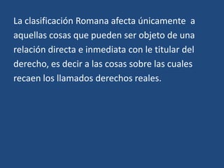 La clasificación Romana afecta únicamente a
aquellas cosas que pueden ser objeto de una
relación directa e inmediata con le titular del
derecho, es decir a las cosas sobre las cuales
recaen los llamados derechos reales.
 