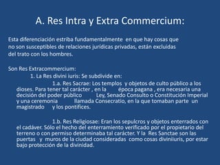 A. Res Intra y Extra Commercium:
Esta diferenciación estriba fundamentalmente en que hay cosas que
no son susceptibles de relaciones jurídicas privadas, están excluidas
del trato con los hombres.

Son Res Extracommercium:
         1. La Res divini iuris: Se subdivide en:
                  1.a. Res Sacrae: Los templos y objetos de culto público a los
   dioses. Para tener tal carácter , en la      época pagana , era necesaria una
   decisión del poder público          Ley, Senado Consulto o Constitución Imperial
   y una ceremonia           llamada Consecratio, en la que tomaban parte un
   magistrado y los pontifices.

                  1.b. Res Religiosae: Eran los sepulcros y objetos enterrados con
   el cadáver. Sólo el hecho del enterramiento verificado por el propietario del
   terreno o con permiso determinaba tal carácter. Y la Res Sanctae son las
   puertas y muros de la ciudad consideradas como cosas diviniiuris, por estar
   bajo protección de la divinidad.
 