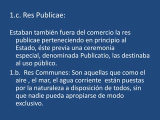 1.c. Res Publicae:

Estaban también fuera del comercio la res
  publicae perteneciendo en principio al
  Estado, éste previa una ceremonia
  especial, denominada Publicatio, las destinaba
  al uso público.
1.b. Res Communes: Son aquellas que como el
  aire , el mar, el agua corriente están puestas
  por la naturaleza a disposición de todos, sin
  que nadie pueda apropiarse de modo
  exclusivo.
 
